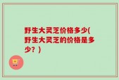 野生大灵芝价格多少(野生大灵芝的价格是多少？)