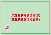 灵芝王肤毒清价格(灵芝王肤毒清价格变动)