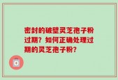 密封的破壁灵芝孢子粉过期？如何正确处理过期的灵芝孢子粉？