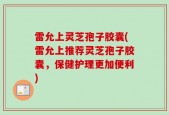 雷允上灵芝孢子胶囊(雷允上推荐灵芝孢子胶囊，保健护理更加便利)