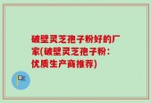 破壁灵芝孢子粉好的厂家(破壁灵芝孢子粉：优质生产商推荐)