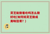 灵芝能做着吃吗怎么做好吃(如何将灵芝做成美味佳肴？)