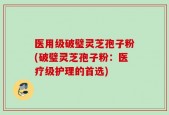 医用级破璧灵芝孢子粉(破璧灵芝孢子粉：医疗级护理的首选)