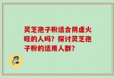 灵芝孢子粉适合阴虚火旺的人吗？探讨灵芝孢子粉的适用人群？