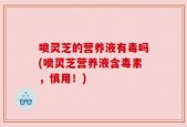 喷灵芝的营养液有毒吗(喷灵芝营养液含毒素，慎用！)