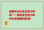 经期可以吃灵芝孢子粉吗？？探究灵芝孢子粉对女性健康的影响？
