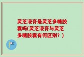 灵芝浸膏是灵芝多糖胶囊吗(灵芝浸膏与灵芝多糖胶囊有何区别？)