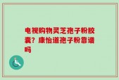 电视购物灵芝孢子粉胶囊？康怡道孢子粉靠谱吗