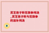 灵芝孢子粉花旗参炖汤_灵芝孢子粉与花旗参的滋补炖汤