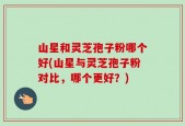 山星和灵芝孢子粉哪个好(山星与灵芝孢子粉对比，哪个更好？)