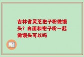 吉林省灵芝孢子粉做馒头？白面和袍子粉一起做馒头可以吗