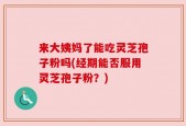 来大姨妈了能吃灵芝孢子粉吗(经期能否服用灵芝孢子粉？)
