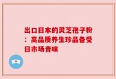 出口日本的灵芝孢子粉：高品质养生珍品备受日市场青睐