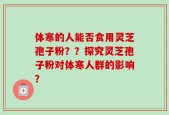 体寒的人能否食用灵芝孢子粉？？探究灵芝孢子粉对体寒人群的影响？