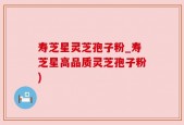 寿芝星灵芝孢子粉_寿芝星高品质灵芝孢子粉)