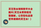 灵芝熬水视频教学大全图片(灵芝水煮教程完整图解，让你轻松品尝营养健康的灵芝水！)
