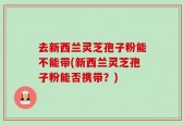 去新西兰灵芝孢子粉能不能带(新西兰灵芝孢子粉能否携带？)