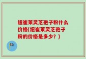 纽崔莱灵芝孢子粉什么价格(纽崔莱灵芝孢子粉的价格是多少？)