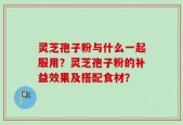 灵芝孢子粉与什么一起服用？灵芝孢子粉的补益效果及搭配食材？