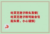 吃灵芝孢子粉头发晕(吃灵芝孢子粉可能会引起头晕，小心谨慎)