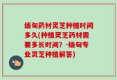 缅甸药材灵芝种植时间多久(种植灵芝药材需要多长时间？-缅甸专业灵芝种植解答)
