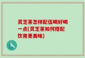 灵芝茶怎样配伍喝好喝一点(灵芝茶如何搭配饮用更美味)