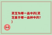 灵芝为哪一品中药(灵芝属于哪一品种中药？)
