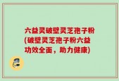 六益灵破壁灵芝孢子粉(破壁灵芝孢子粉六益功效全面，助力健康)