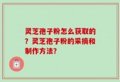 灵芝孢子粉怎么获取的？灵芝孢子粉的采摘和制作方法？