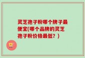 灵芝孢子粉哪个牌子最便宜(哪个品牌的灵芝孢子粉价格最低？)