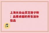 上海长白山灵芝孢子粉：品质卓越的养生滋补佳品