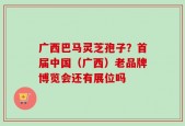 广西巴马灵芝孢子？首届中国（广西）老品牌博览会还有展位吗
