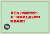 灵芝孢子粉图片设计？紫一破壁灵芝孢子粉到哪里买最好