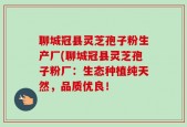 聊城冠县灵芝孢子粉生产厂(聊城冠县灵芝孢子粉厂：生态种植纯天然，品质优良！