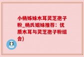 小杨姊妹木耳灵芝孢子粉_杨氏姐妹推荐：优质木耳与灵芝孢子粉组合)