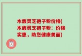 木馥灵芝孢子粉价格(木馥灵芝孢子粉：价格实惠，助您健康美丽)