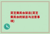 灵芝黄芪水禁忌(灵芝黄芪水的禁忌与注意事项)
