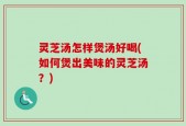 灵芝汤怎样煲汤好喝(如何煲出美味的灵芝汤？)