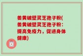 姜黄破壁灵芝孢子粉(姜黄破壁灵芝孢子粉：提高免疫力，促进身体健康)