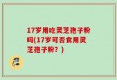 17岁用吃灵芝孢子粉吗(17岁可否食用灵芝孢子粉？)