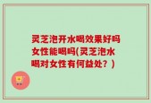 灵芝泡开水喝效果好吗女性能喝吗(灵芝泡水喝对女性有何益处？)