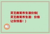 灵芝鹿茸养生酒价格(灵芝鹿茸养生酒：价格让你惊喜！)