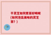 干灵芝如何煮茶好喝呢(如何泡出美味的灵芝茶？)