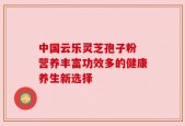 中国云乐灵芝孢子粉 营养丰富功效多的健康养生新选择
