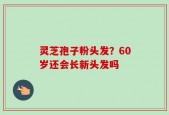 灵芝孢子粉头发？60岁还会长新头发吗