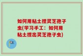 如何用粘土捏灵芝孢子虫(学习手工：如何用粘土捏出灵芝孢子虫)
