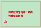 药破壁灵芝孢子？破壳和破壁的区别