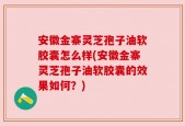 安徽金寨灵芝孢子油软胶囊怎么样(安徽金寨灵芝孢子油软胶囊的效果如何？)