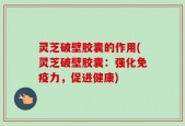 灵芝破壁胶囊的作用(灵芝破壁胶囊：强化免疫力，促进健康)