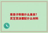 用孢子粉做什么美食？灵芝煲汤要配什么材料